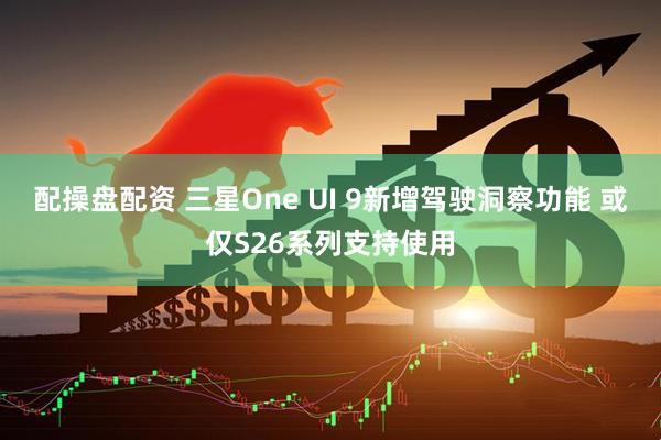 配操盘配资 三星One UI 9新增驾驶洞察功能 或仅S26系列支持使用